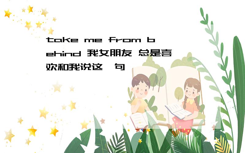 take me from behind 我女朋友 总是喜欢和我说这一句