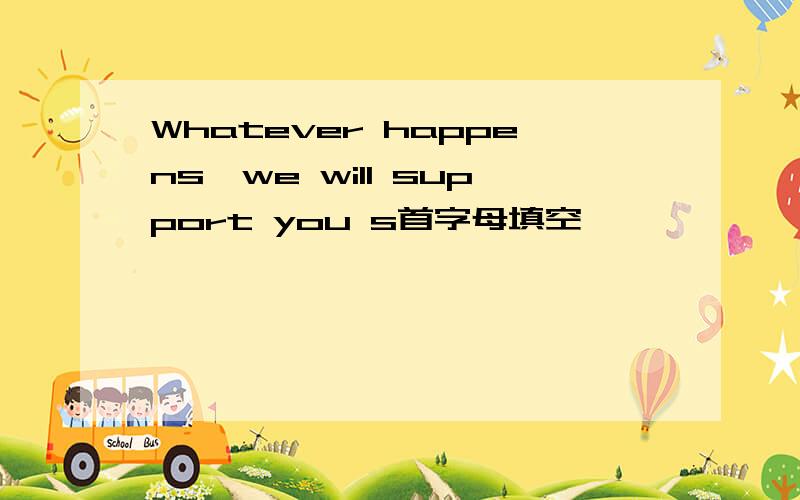 Whatever happens,we will support you s首字母填空