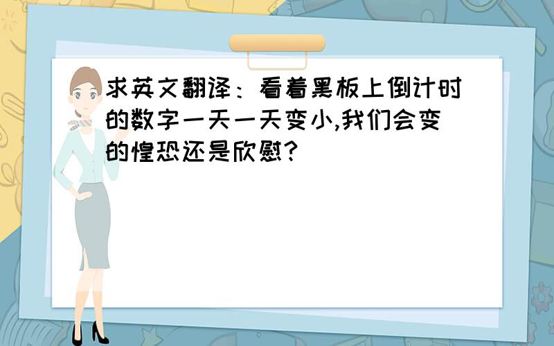 求英文翻译：看着黑板上倒计时的数字一天一天变小,我们会变的惶恐还是欣慰?