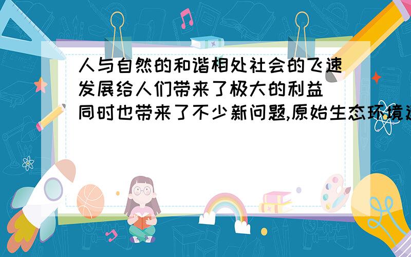 人与自然的和谐相处社会的飞速发展给人们带来了极大的利益 同时也带来了不少新问题,原始生态环境遭到了破坏就是其中一个.作为一名环保人士,你应邀去电视台演讲,谈谈人与自然的相处