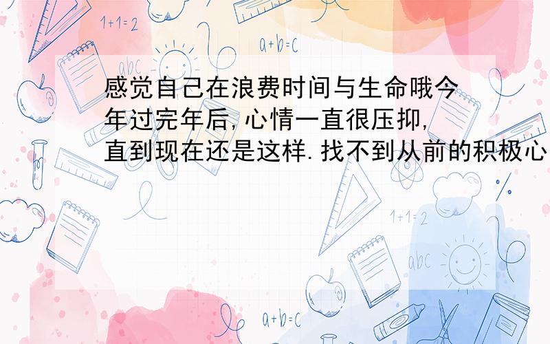 感觉自己在浪费时间与生命哦今年过完年后,心情一直很压抑,直到现在还是这样.找不到从前的积极心态了.主要是我想去穷旅,自己三年来也没存到钱,可以说是一无所有.又想自己做点事,可是