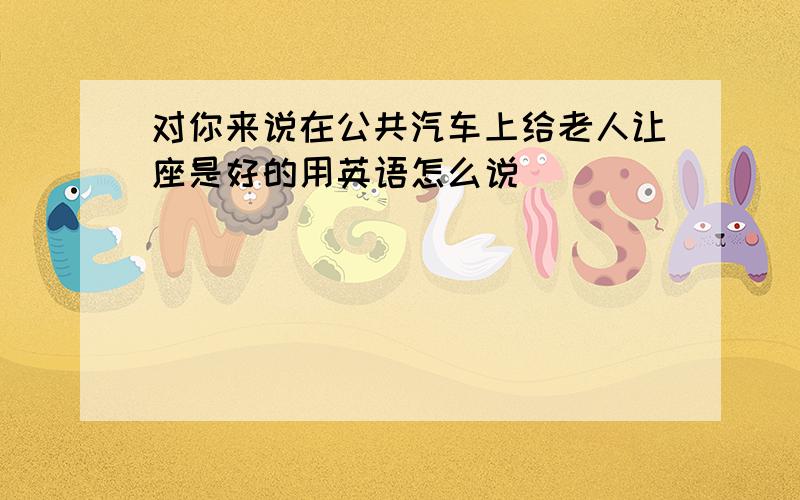 对你来说在公共汽车上给老人让座是好的用英语怎么说