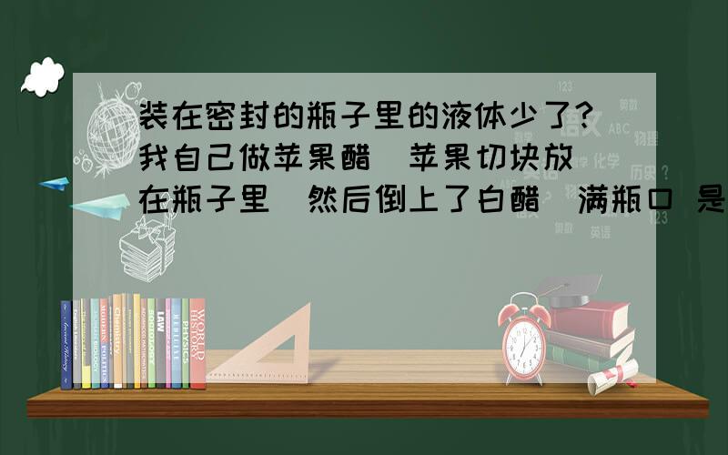 装在密封的瓶子里的液体少了?我自己做苹果醋  苹果切块放在瓶子里  然后倒上了白醋  满瓶口 是长颈瓶子  苹果泡在白醋里  密封了 两天后发现白醋水平下降了 不是满瓶口了 少了不少 是密