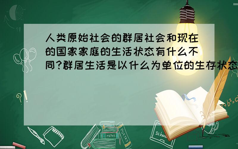 人类原始社会的群居社会和现在的国家家庭的生活状态有什么不同?群居生活是以什么为单位的生存状态?群居状态和现在的国家家庭状态有那些不同点?最大的区别有哪些?