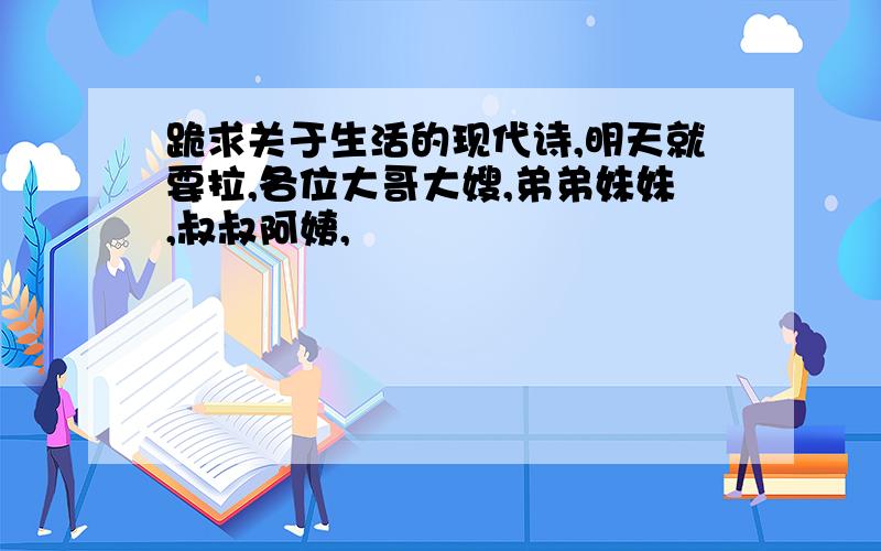 跪求关于生活的现代诗,明天就要拉,各位大哥大嫂,弟弟妹妹,叔叔阿姨,