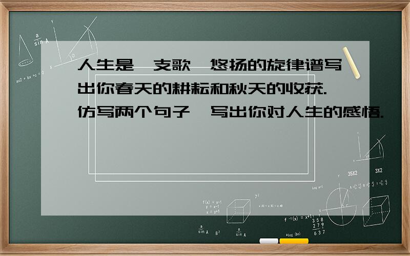 人生是一支歌,悠扬的旋律谱写出你春天的耕耘和秋天的收获.仿写两个句子,写出你对人生的感悟.