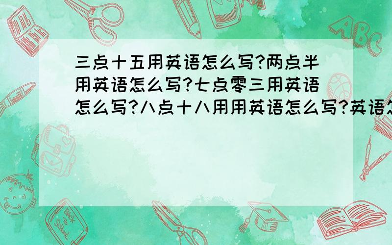 三点十五用英语怎么写?两点半用英语怎么写?七点零三用英语怎么写?八点十八用用英语怎么写?英语怎么写?十一点二十用英语怎么写?九点四十用英语怎么写?两点五十用英语怎么写?