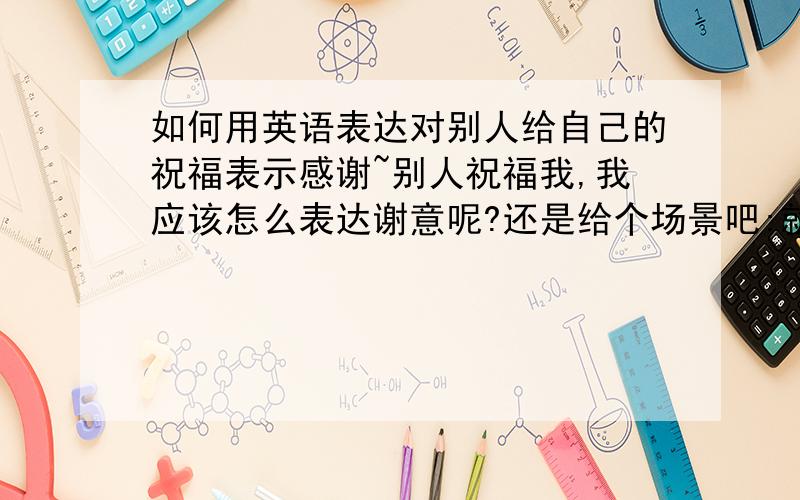 如何用英语表达对别人给自己的祝福表示感谢~别人祝福我,我应该怎么表达谢意呢?还是给个场景吧:就是别人在电邮中祝福我生了一个健康的宝宝,我应该在电邮中怎么表示谢意呢?(这封电邮中