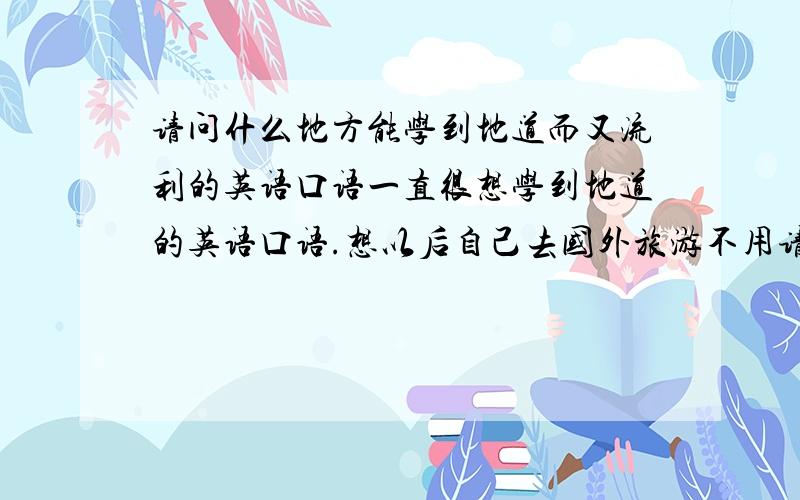 请问什么地方能学到地道而又流利的英语口语一直很想学到地道的英语口语.想以后自己去国外旅游不用请翻译.不知道什么地方学比较事半功倍啊.