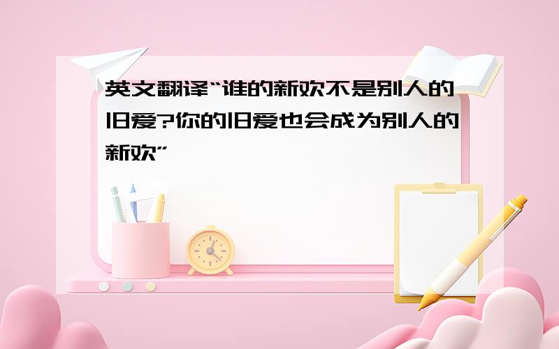 英文翻译“谁的新欢不是别人的旧爱?你的旧爱也会成为别人的新欢”