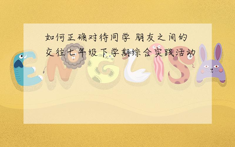 如何正确对待同学 朋友之间的交往七年级下学期综合实践活动