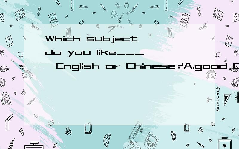 Which subject do you like___,English or Chinese?A.good B.well C.better D.the best