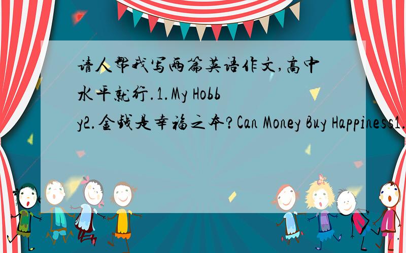 请人帮我写两篇英语作文,高中水平就行.1.My Hobby2.金钱是幸福之本?Can Money Buy Happiness1.有人认为金钱是幸福之本（source of happiness） 2.也有人认为金钱是万恶之源（root of all evil） 3.我的看法要