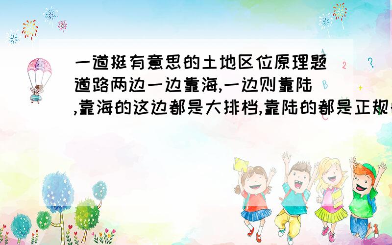 一道挺有意思的土地区位原理题道路两边一边靠海,一边则靠陆,靠海的这边都是大排档,靠陆的都是正规的小餐馆,均出售海鲜,两边海鲜的新鲜程度差不多,然后价格也是差不多的,但两边的生意