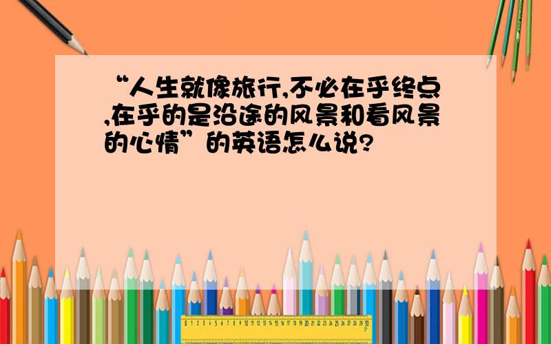 “人生就像旅行,不必在乎终点,在乎的是沿途的风景和看风景的心情”的英语怎么说?