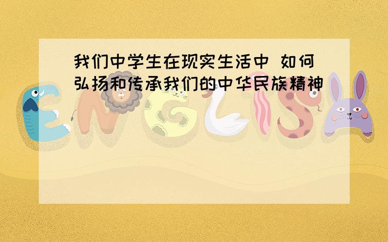 我们中学生在现实生活中 如何弘扬和传承我们的中华民族精神