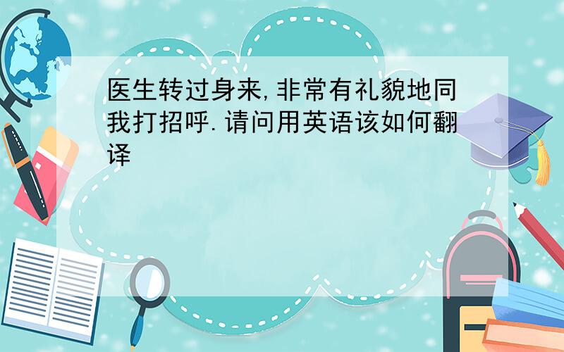 医生转过身来,非常有礼貌地同我打招呼.请问用英语该如何翻译