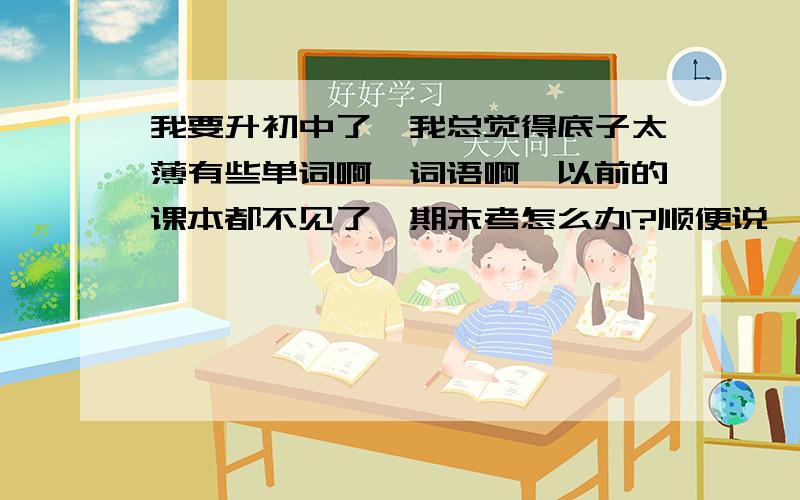 我要升初中了,我总觉得底子太薄有些单词啊,词语啊,以前的课本都不见了,期末考怎么办?顺便说一下,我们是直升中学的