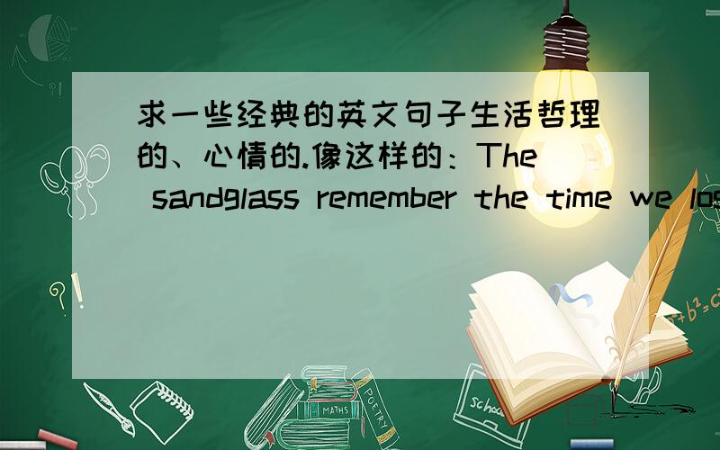 求一些经典的英文句子生活哲理的、心情的.像这样的：The sandglass remember the time we lost.沙漏记得我们遗忘的时光.