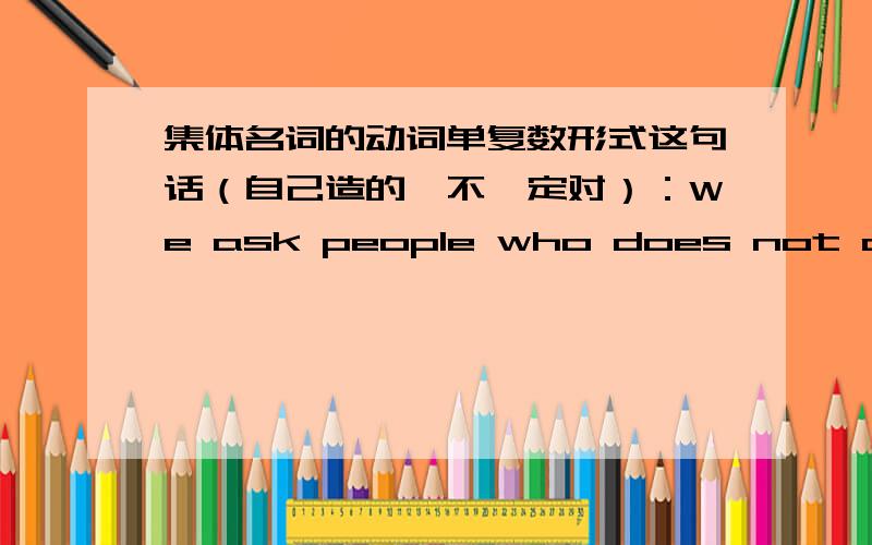 集体名词的动词单复数形式这句话（自己造的,不一定对）：We ask people who does not come here the reason why they do not come.这里应该是people who does not还是people who do not?同样,后面用they do not合适吗?然后,