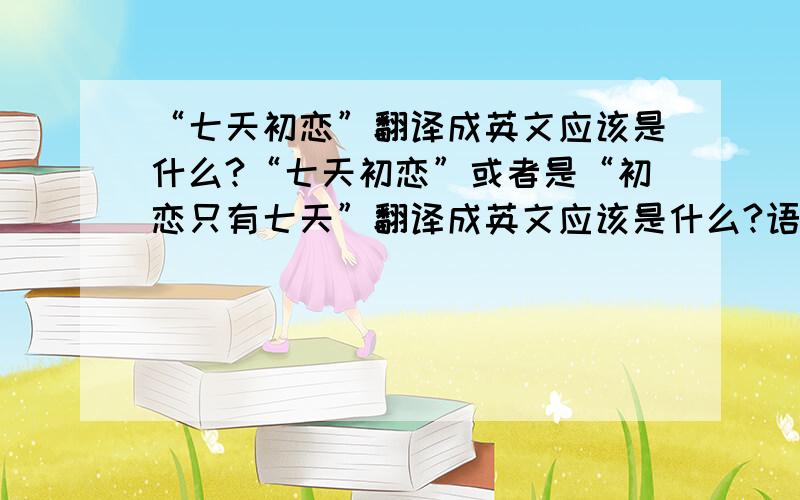 “七天初恋”翻译成英文应该是什么?“七天初恋”或者是“初恋只有七天”翻译成英文应该是什么?语法要正确.谢谢.翻译的好我会追加50分.