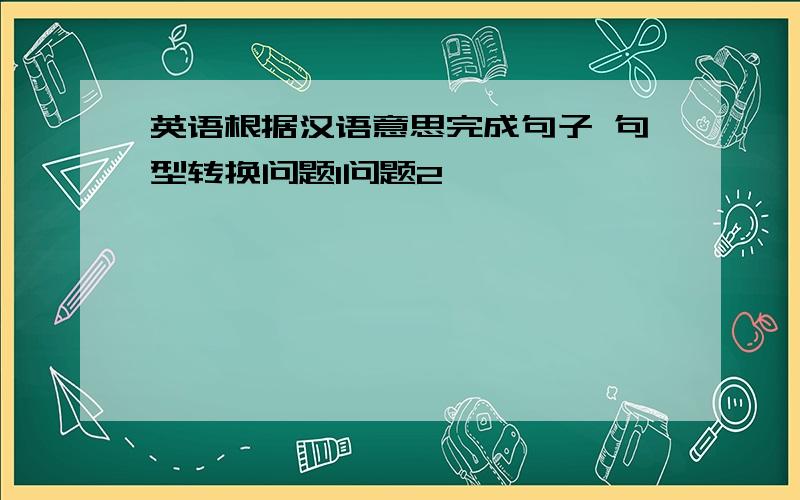 英语根据汉语意思完成句子 句型转换问题1问题2