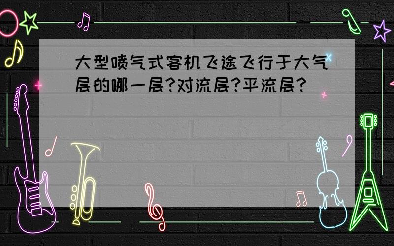 大型喷气式客机飞途飞行于大气层的哪一层?对流层?平流层?