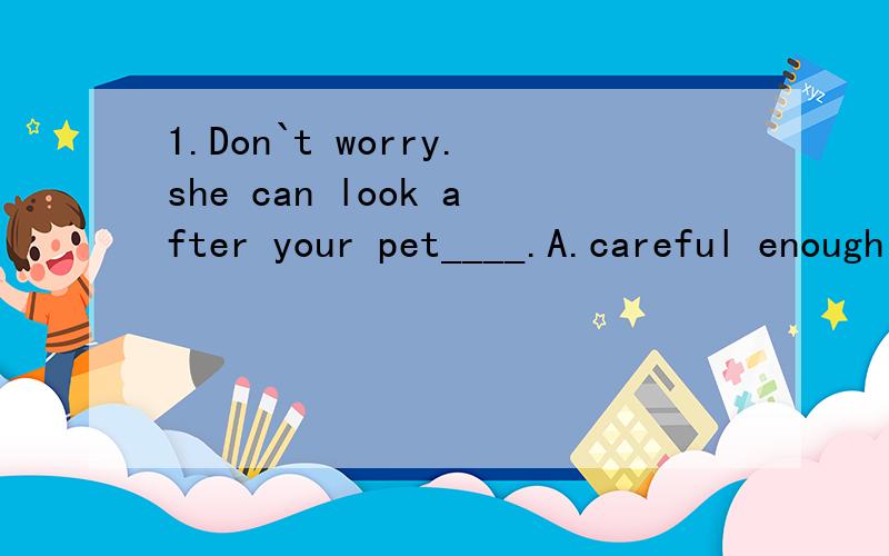 1.Don`t worry.she can look after your pet____.A.careful enough B.enough careful C.carefully enough D.enough carefully2.We will___you____the equipment of a languageA.offer,with B.provide,for C.provide,with D.give,for3.I`m planning____Mum a present for