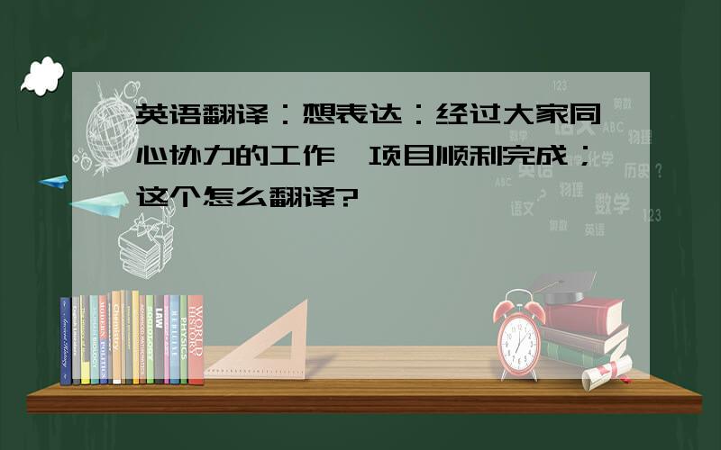 英语翻译：想表达：经过大家同心协力的工作,项目顺利完成；这个怎么翻译?