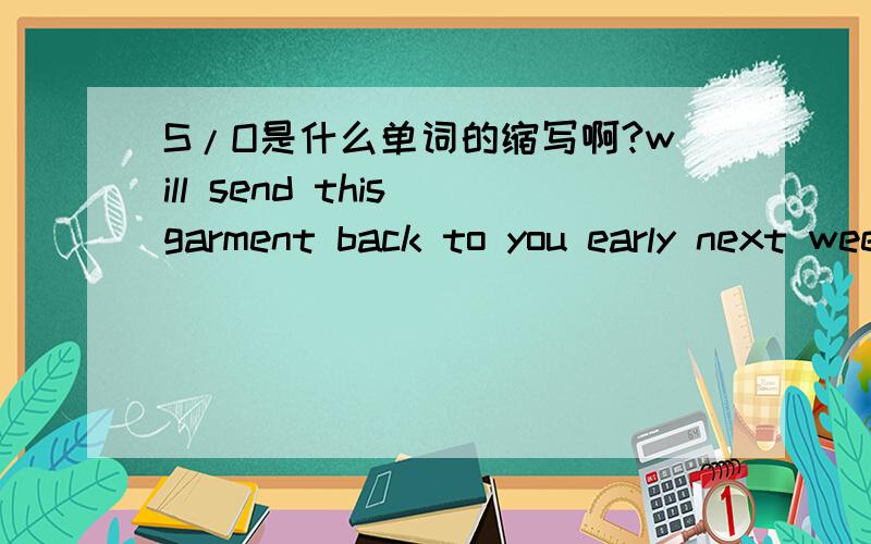 S/O是什么单词的缩写啊?will send this garment back to you early next week as you will need to ask Mr Lin to have a S/O of the print done and send also for approval.有谁知道在这句话里面S/O全拼是什么?该怎么翻译呢?