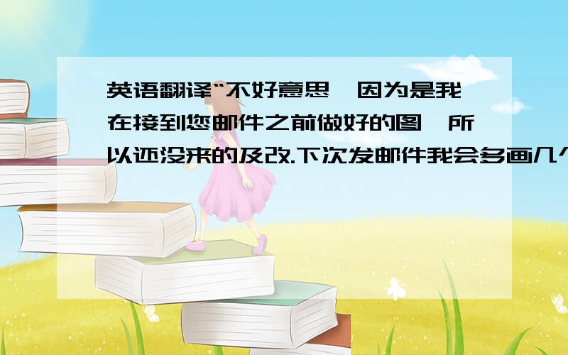 英语翻译“不好意思,因为是我在接到您邮件之前做好的图,所以还没来的及改.下次发邮件我会多画几个pose的.”