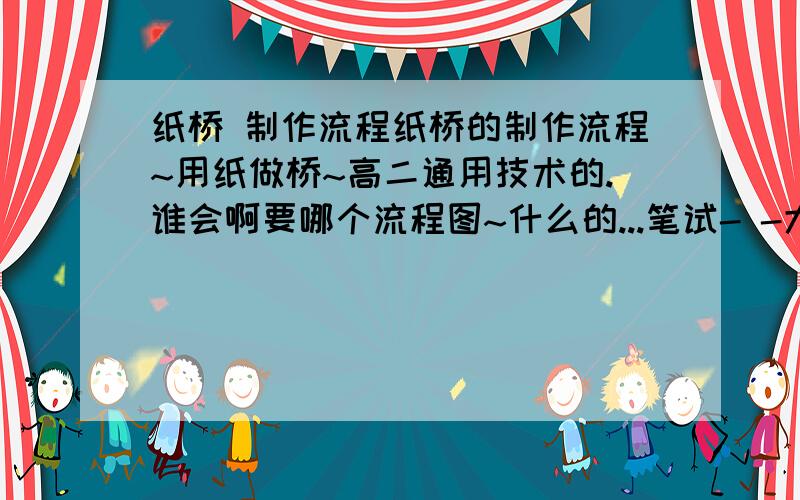 纸桥 制作流程纸桥的制作流程~用纸做桥~高二通用技术的.谁会啊要哪个流程图~什么的...笔试- -大概就是用纸卷成棍儿- -然后粘一起瞎弄什么的...