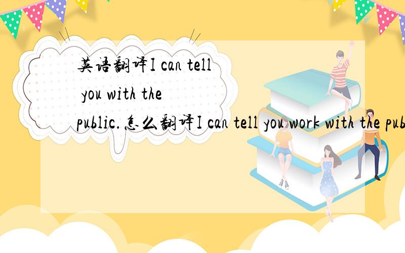 英语翻译I can tell you with the public.怎么翻译I can tell you work with the public.work怎么解释？怎么翻译句子 感觉上下文不通