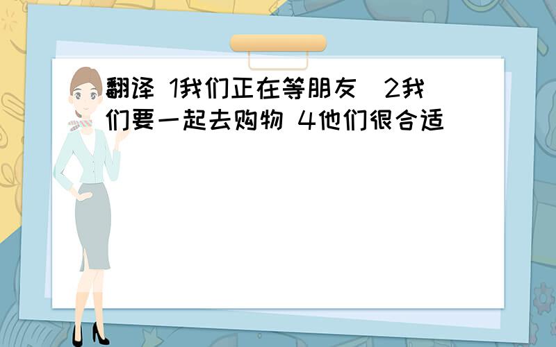 翻译 1我们正在等朋友．2我们要一起去购物 4他们很合适