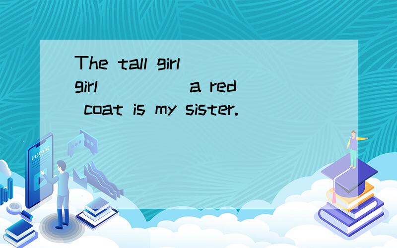 The tall girl girl_____a red coat is my sister.