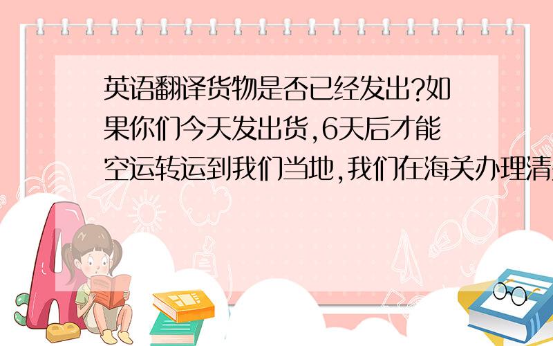 英语翻译货物是否已经发出?如果你们今天发出货,6天后才能空运转运到我们当地,我们在海关办理清关手续通常是8个工作日.加上我们10月1日到10月7日放假7天,我们的货物放在海关的仓库里会