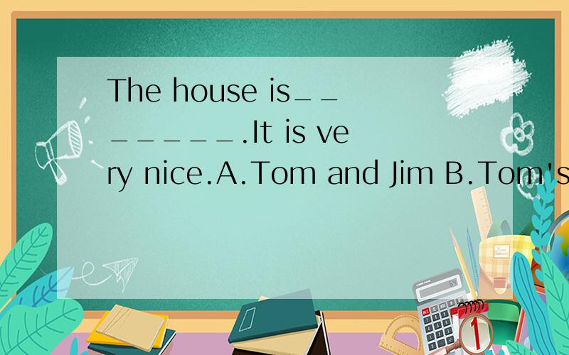 The house is_______.It is very nice.A.Tom and Jim B.Tom's and Jim C.Tom and Jim'sD.Tom's and Jim's