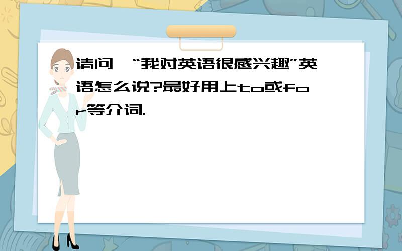 请问,“我对英语很感兴趣”英语怎么说?最好用上to或for等介词.