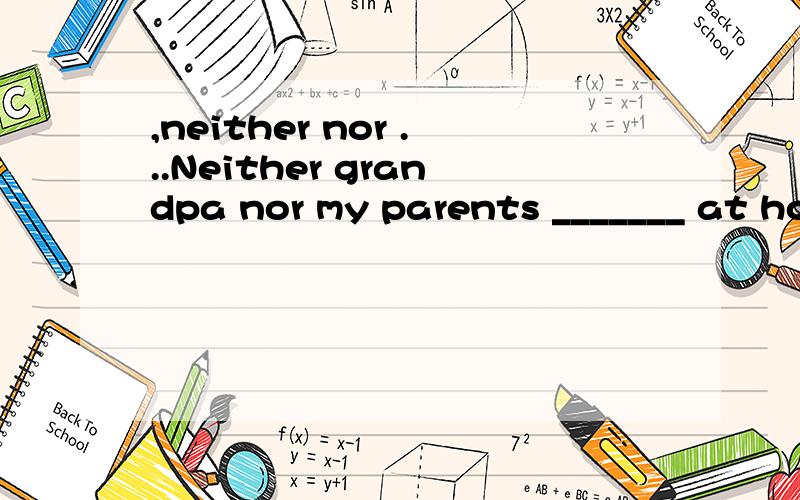 ,neither nor ...Neither grandpa nor my parents _______ at home today.A.is B.are