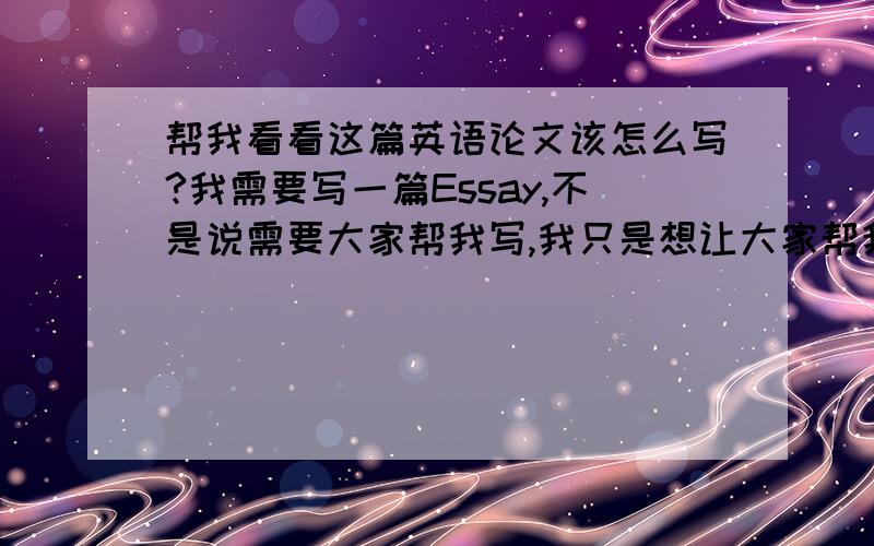 帮我看看这篇英语论文该怎么写?我需要写一篇Essay,不是说需要大家帮我写,我只是想让大家帮我参考下我该从哪方面入手开始写,以及后面该如何证明我的观点……因为这个题目比较难……对