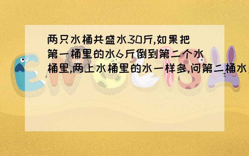 两只水桶共盛水30斤,如果把第一桶里的水6斤倒到第二个水桶里,两上水桶里的水一样多,问第二桶水多重