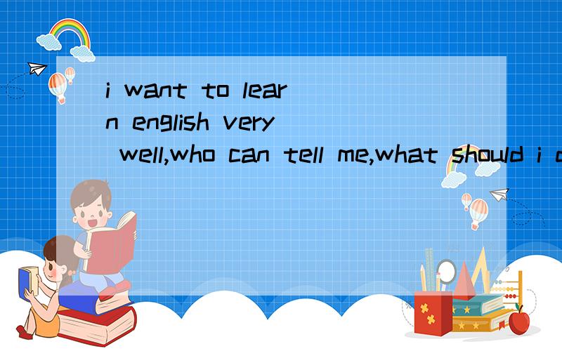 i want to learn english very well,who can tell me,what should i do?