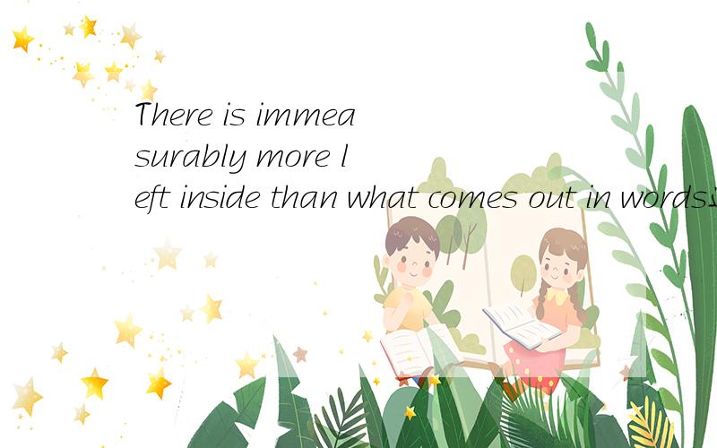 There is immeasurably more left inside than what comes out in words这句话啥意思