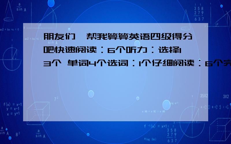 朋友们,帮我算算英语四级得分吧快速阅读：6个听力：选择13个 单词4个选词：1个仔细阅读：6个完型：8个翻译：2个作文写的还好吧…麻烦大家帮我算算大概能得多少分,能过不