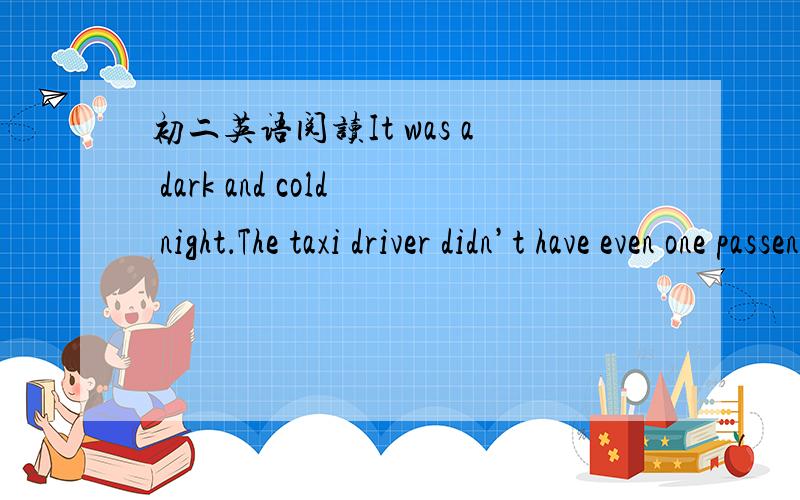 初二英语阅读It was a dark and cold night．The taxi driver didn’t have even one passenger(乘客)all day．When he went by the railway station,he saw a young man coming out with two bags in his hands．So he quickly opened the door of the ear