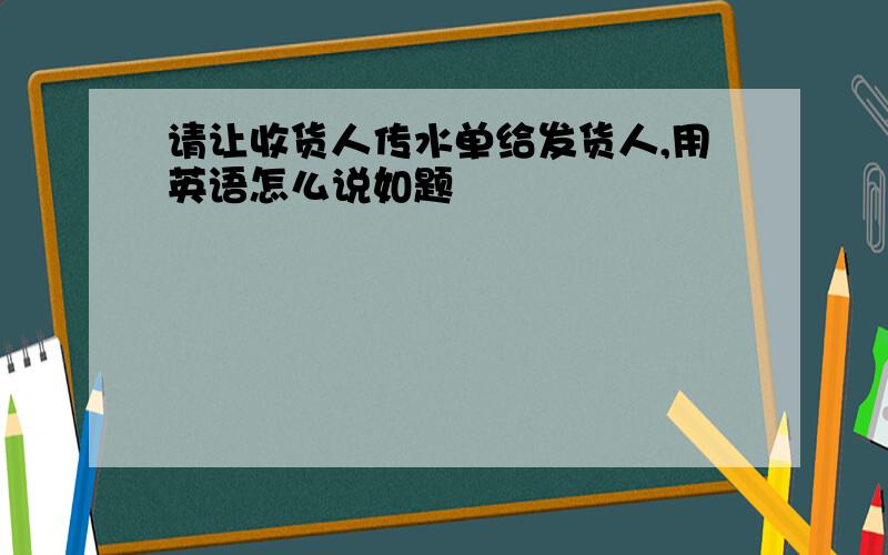 请让收货人传水单给发货人,用英语怎么说如题