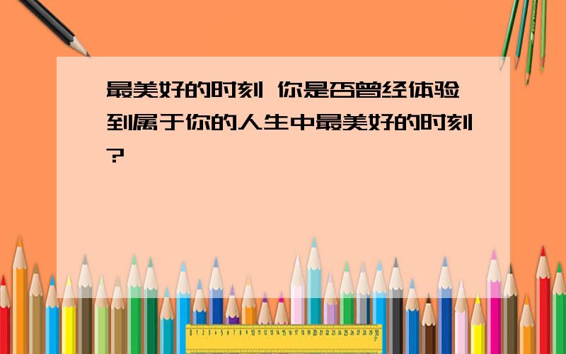 最美好的时刻 你是否曾经体验到属于你的人生中最美好的时刻?