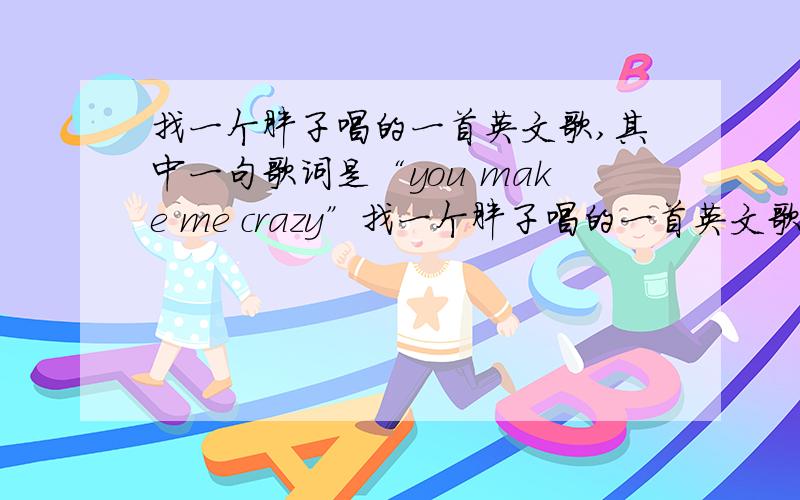 找一个胖子唱的一首英文歌,其中一句歌词是“you make me crazy”找一个胖子唱的一首英文歌,其中一句歌词是“you make me crazy”找一个胖子唱的一首英文歌,其中一句歌词是“you make me crazy”哪里