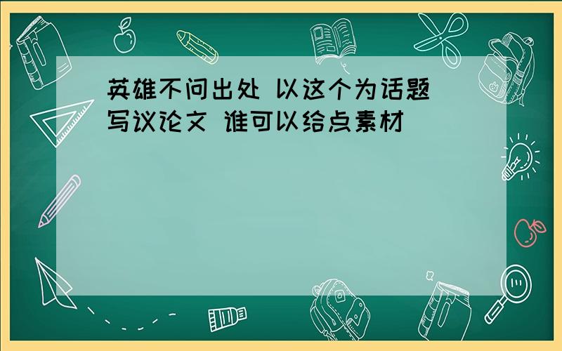 英雄不问出处 以这个为话题 写议论文 谁可以给点素材