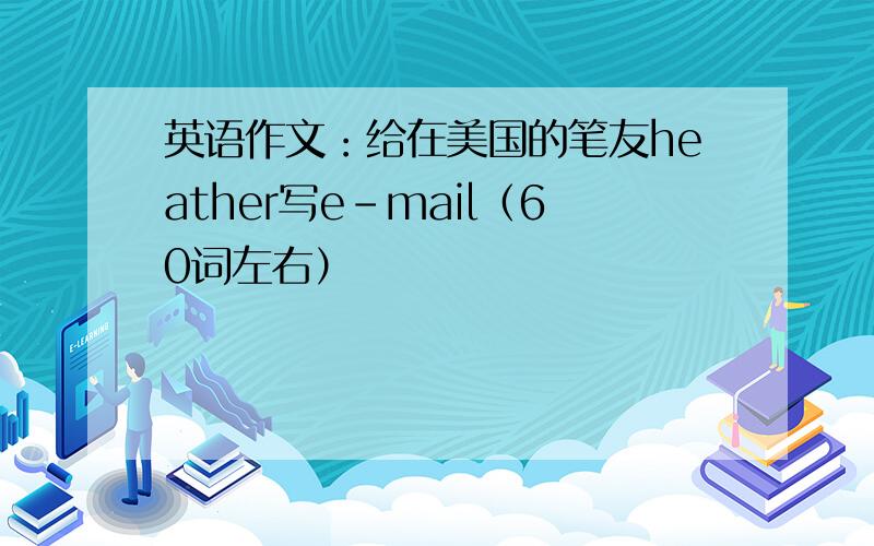 英语作文：给在美国的笔友heather写e-mail（60词左右）